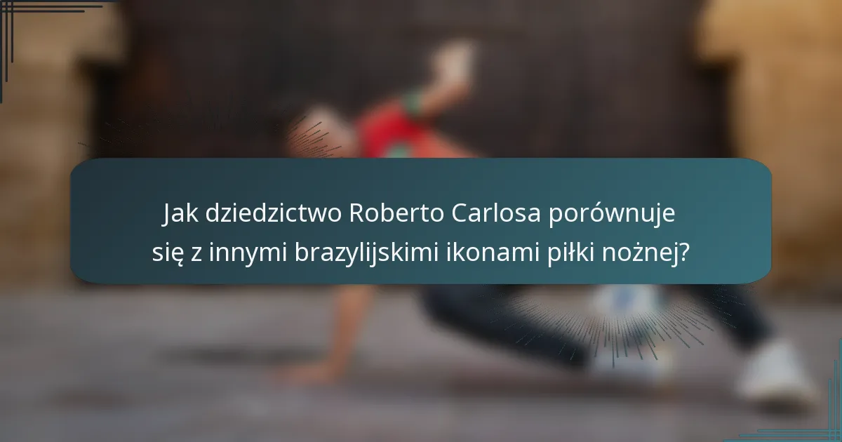 Jak dziedzictwo Roberto Carlosa porównuje się z innymi brazylijskimi ikonami piłki nożnej?