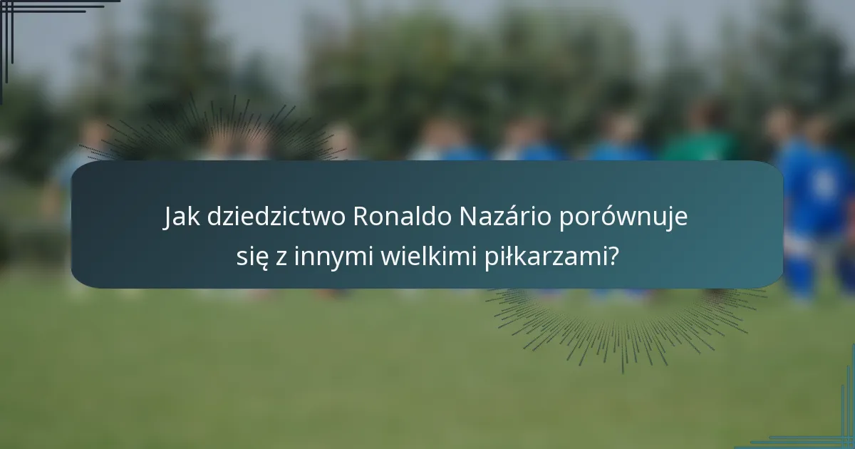 Jak dziedzictwo Ronaldo Nazário porównuje się z innymi wielkimi piłkarzami?