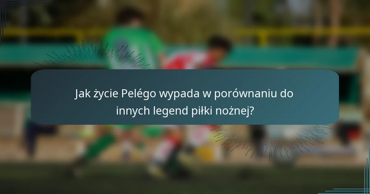 Jak życie Pelégo wypada w porównaniu do innych legend piłki nożnej?